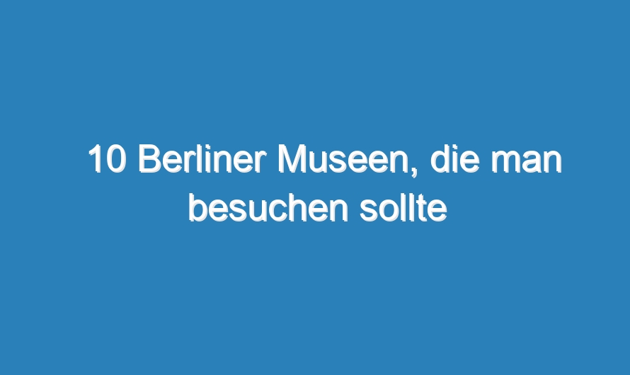 10 Berliner Museen, die man besuchen sollte