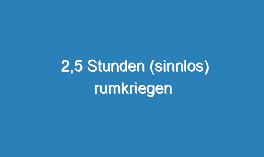 2,5 Stunden (sinnlos) rumkriegen