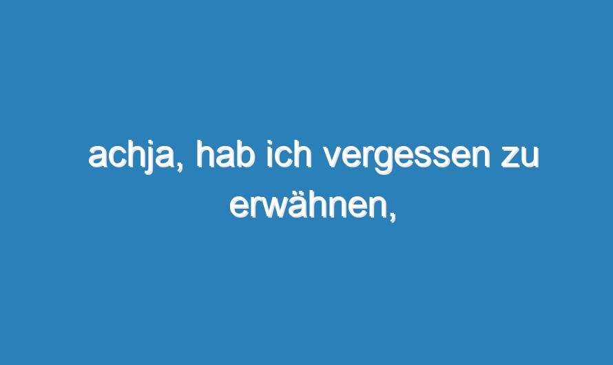 achja, hab ich vergessen zu erwähnen,