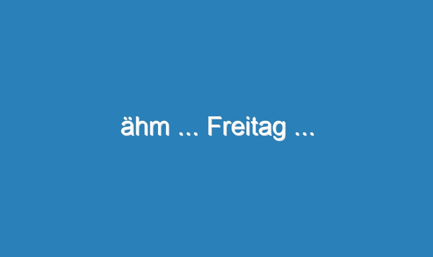 ähm … Freitag …