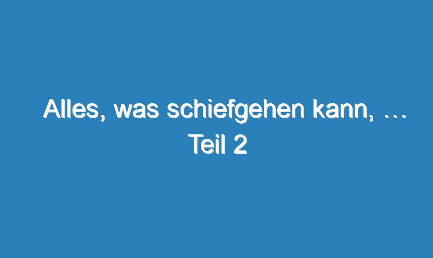 Alles, was schiefgehen kann, … Teil 2