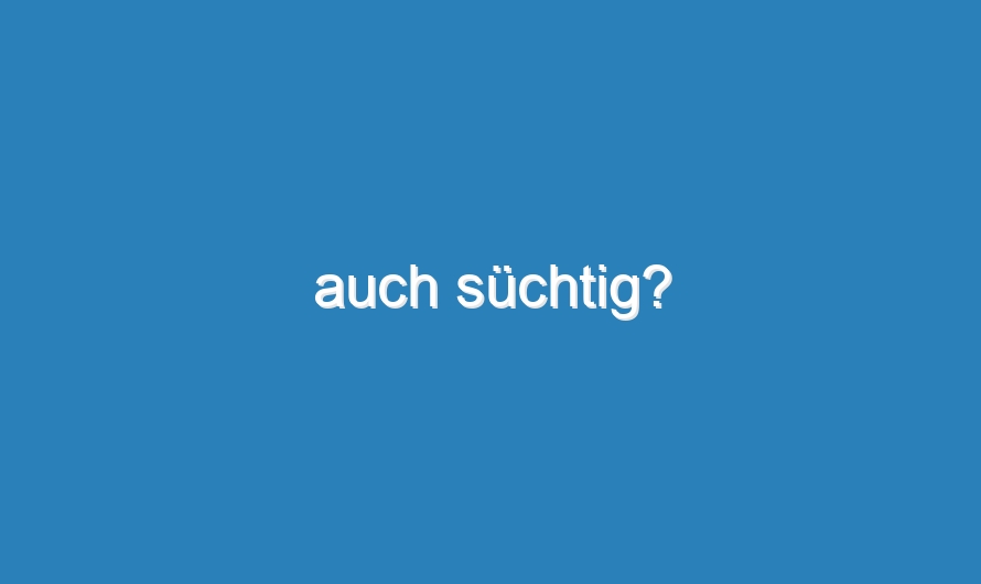 auch süchtig?