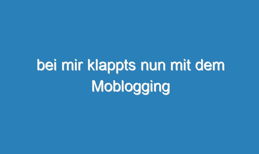 bei mir klappts nun mit dem Moblogging