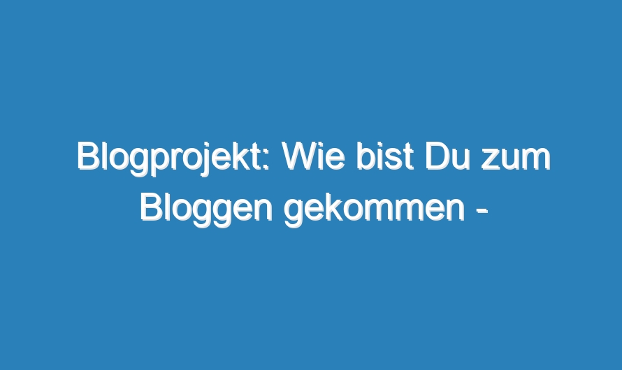 Blogprojekt: Wie bist Du zum Bloggen gekommen – Abschluß