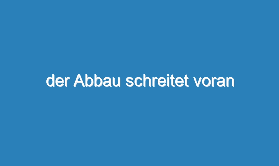 der Abbau schreitet voran
