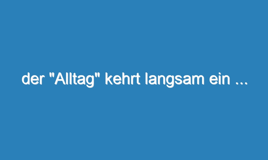 der „Alltag“ kehrt langsam ein …
