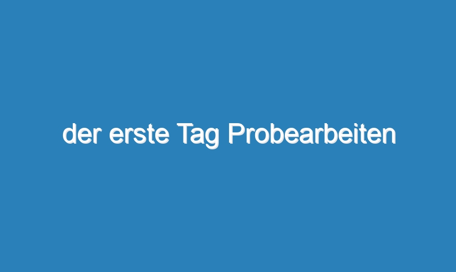 der erste Tag Probearbeiten