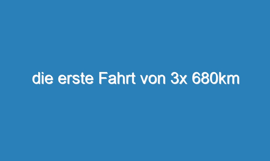 die erste Fahrt von 3x 680km