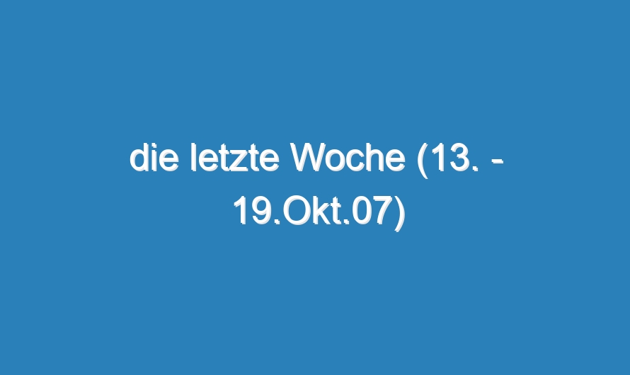 die letzte Woche (13. – 19.Okt.07)