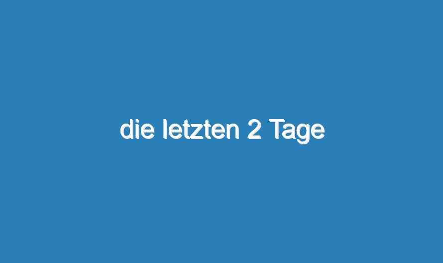 die letzten 2 Tage