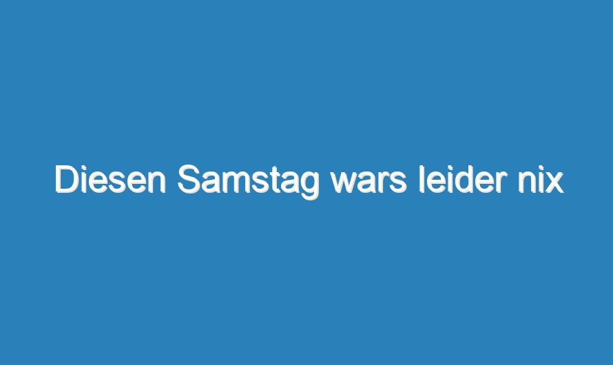 Diesen Samstag wars leider nix