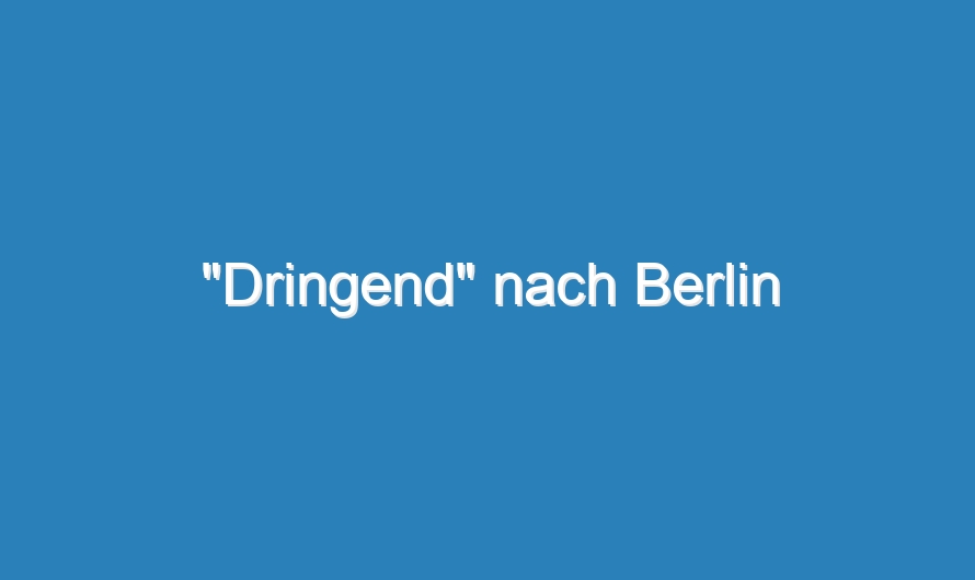 „Dringend“ nach Berlin