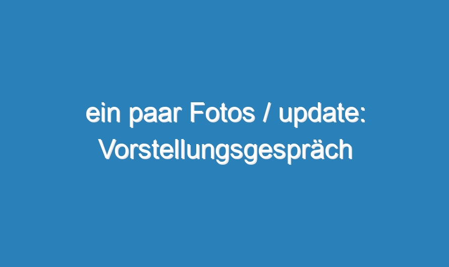 ein paar Fotos / update: Vorstellungsgespräch