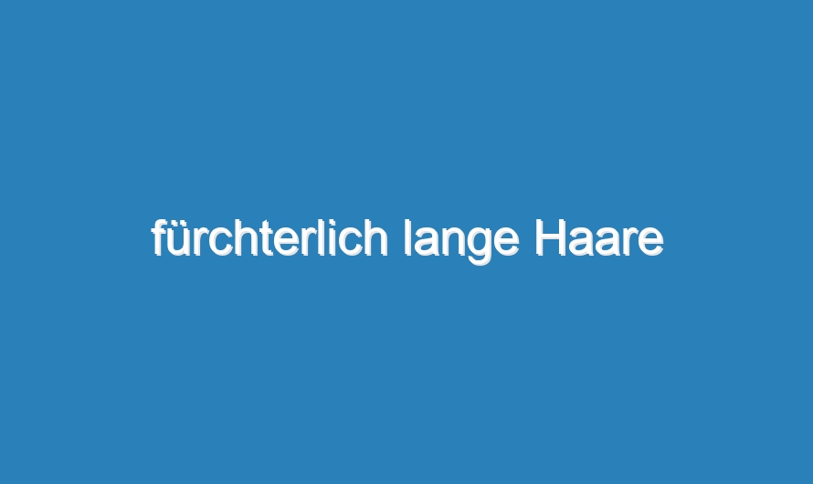 fürchterlich lange Haare