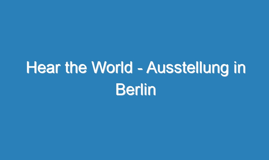 Hear the World – Ausstellung in Berlin