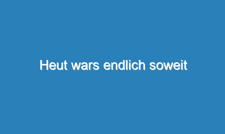 Heut wars endlich soweit