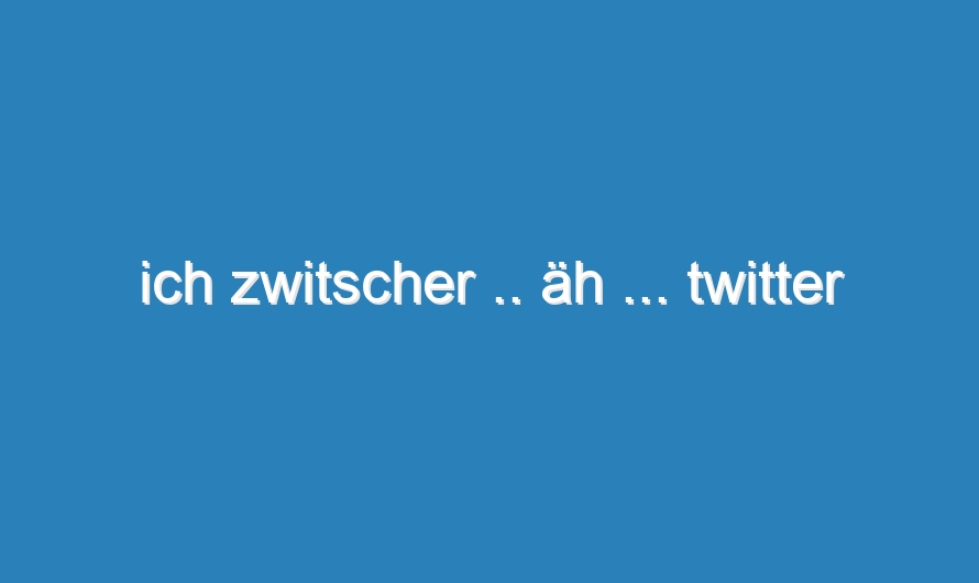 ich zwitscher .. äh … twitter
