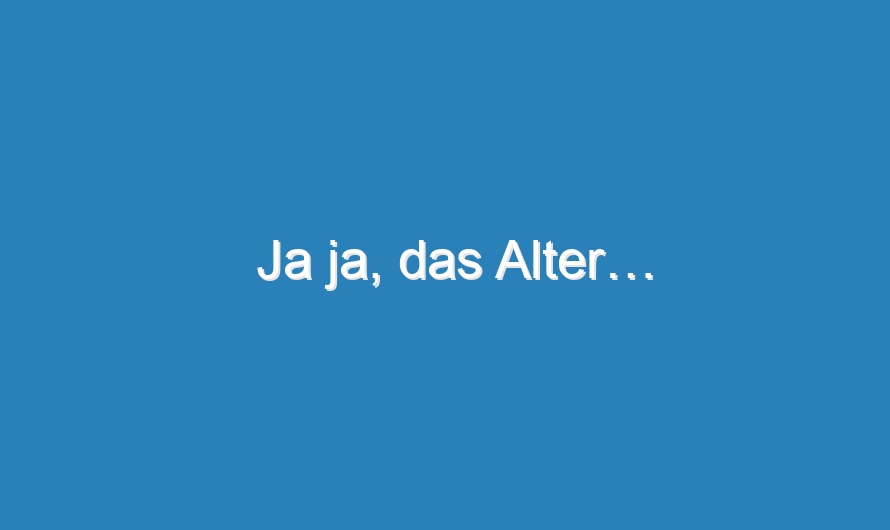 Ja ja, das Alter…