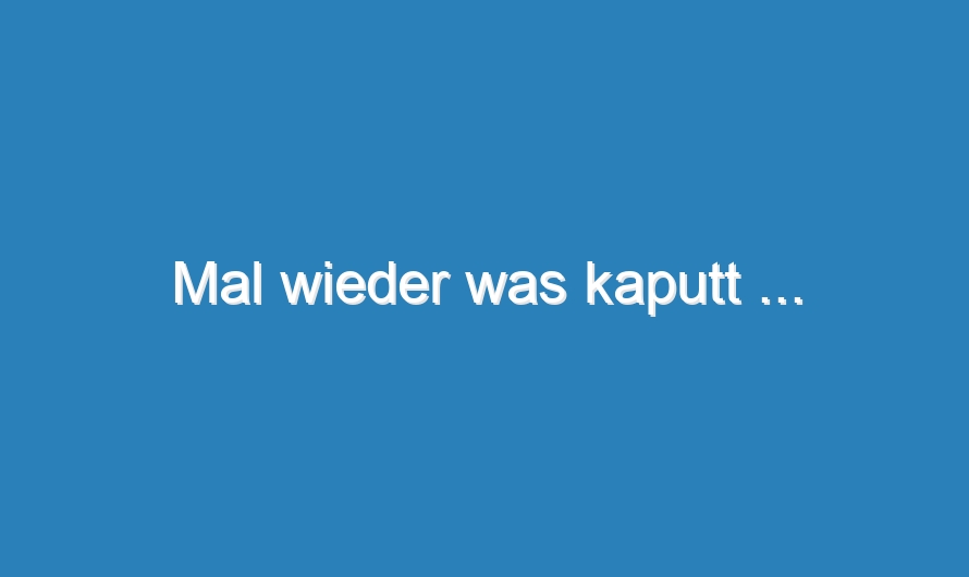 Mal wieder was kaputt …