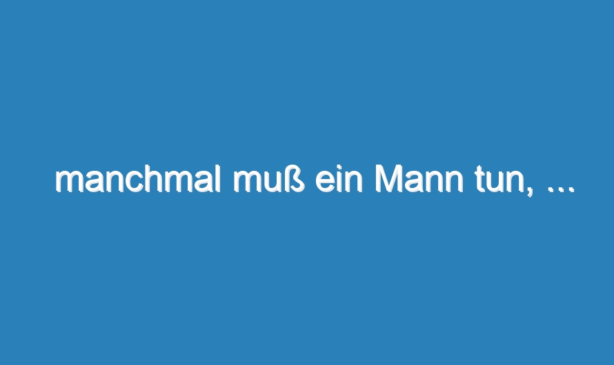manchmal muß ein Mann tun, …