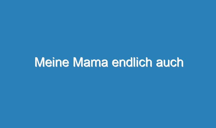 Meine Mama endlich auch