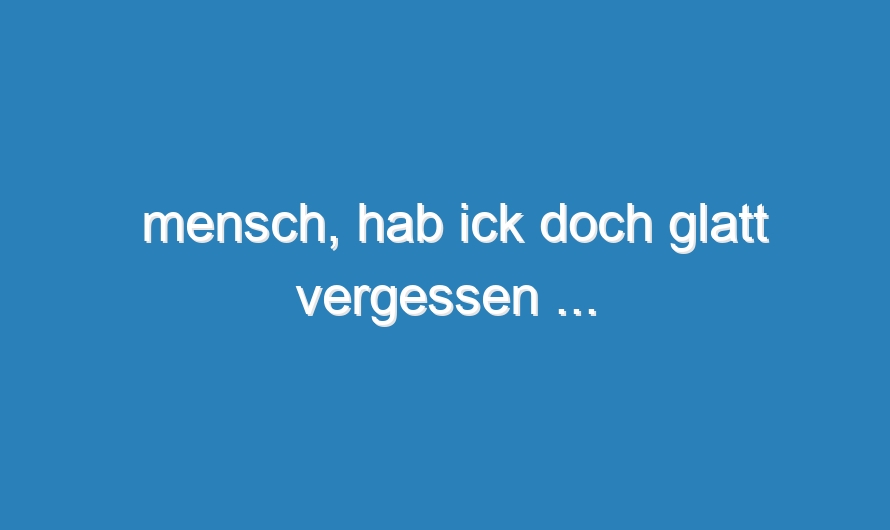 mensch, hab ick doch glatt vergessen …