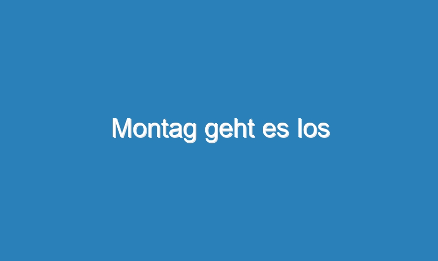 Montag geht es los