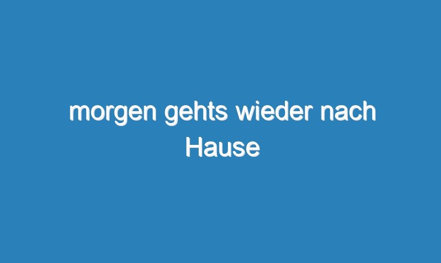 morgen gehts wieder nach Hause