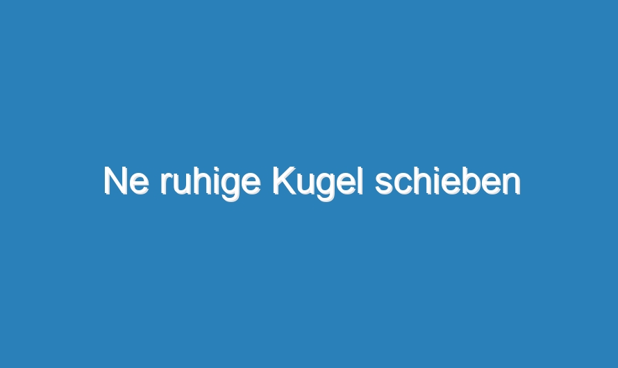 Ne ruhige Kugel schieben