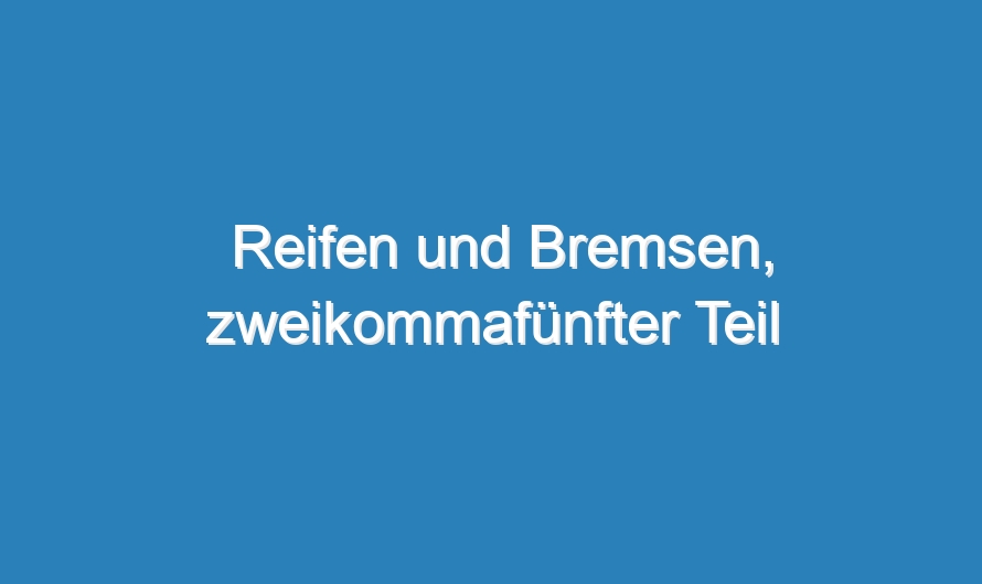 Reifen und Bremsen, zweikommafünfter Teil