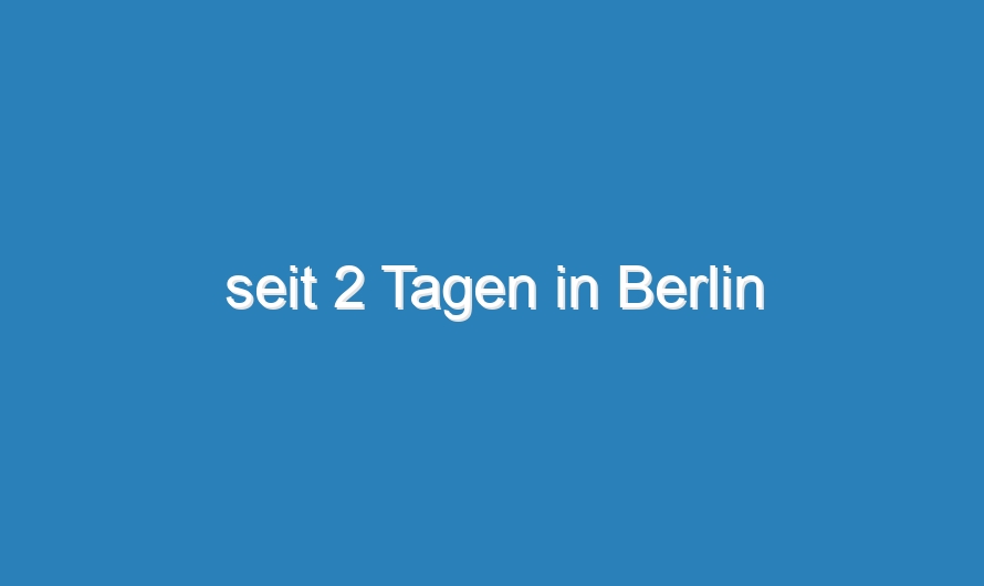 seit 2 Tagen in Berlin