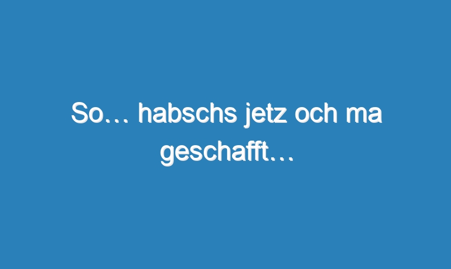 So… habschs jetz och ma geschafft…