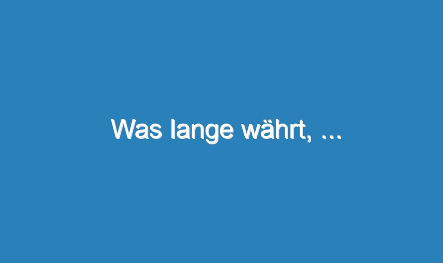 Was lange währt, …