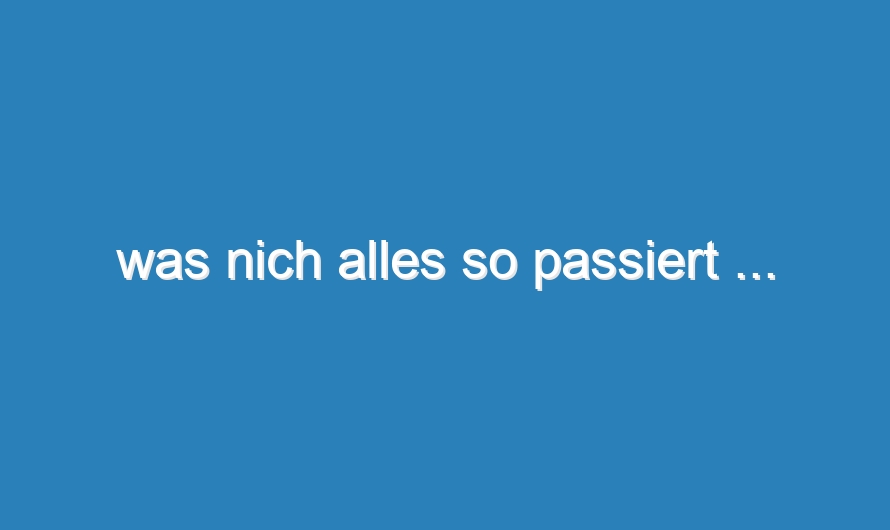 was nich alles so passiert …