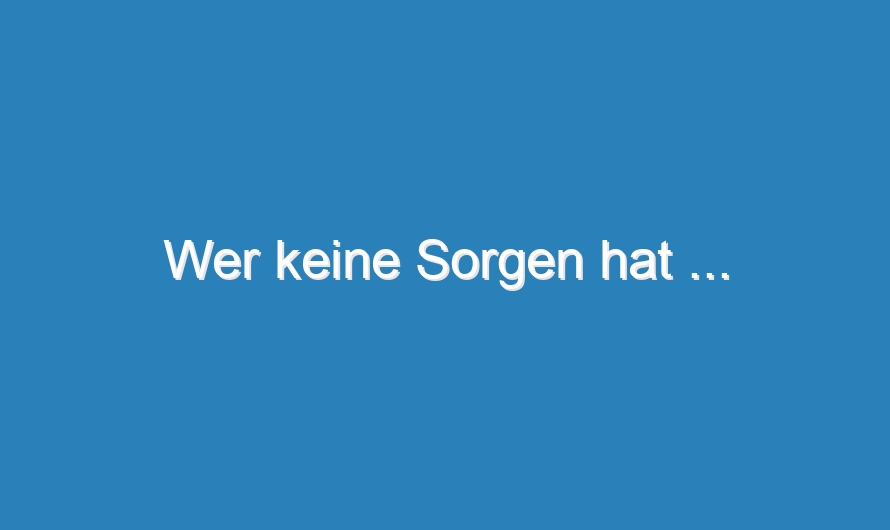 Wer keine Sorgen hat …