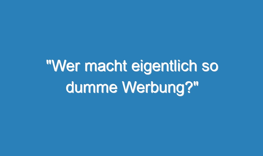 „Wer macht eigentlich so dumme Werbung?“