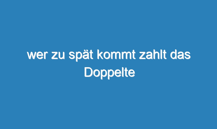 wer zu spät kommt zahlt das Doppelte