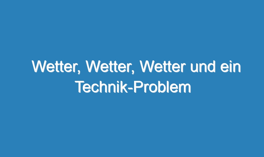 Wetter, Wetter, Wetter und ein Technik-Problem