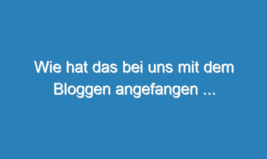Wie hat das bei uns mit dem Bloggen angefangen …