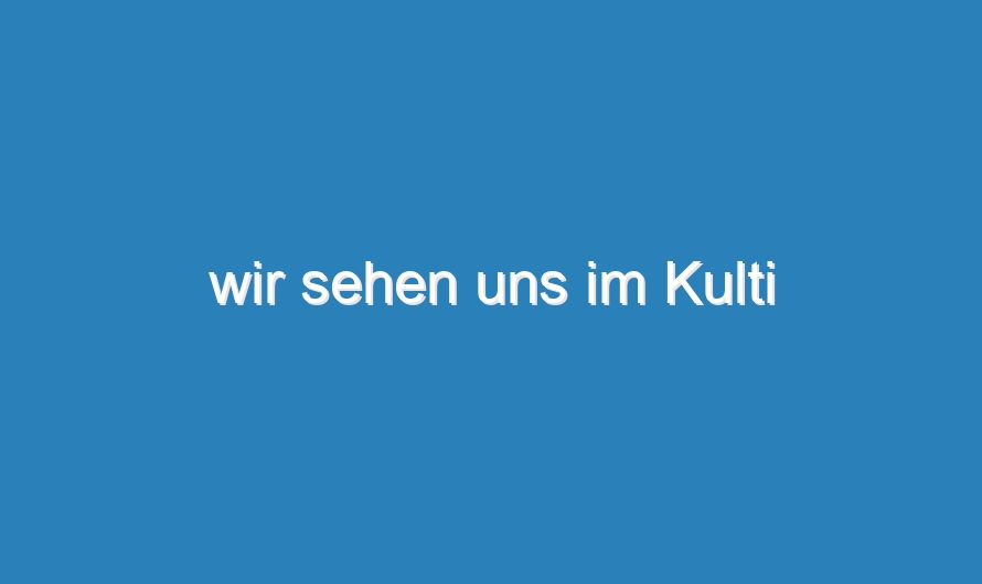 wir sehen uns im Kulti