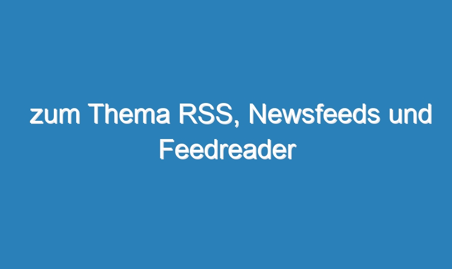 zum Thema RSS, Newsfeeds und Feedreader